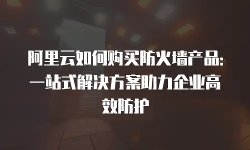 阿里云如何购买防火墙产品：一站式解决方案助力企业高效防护