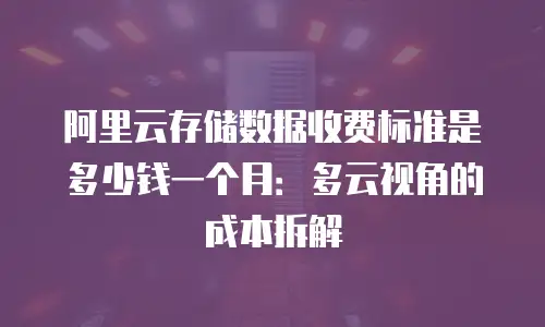 阿里云存储数据收费标准是多少钱一个月：多云视角的成本拆解