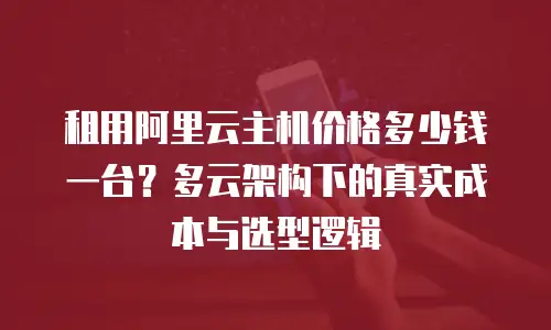 租用阿里云主机价格多少钱一台？多云架构下的真实成本与选型逻辑