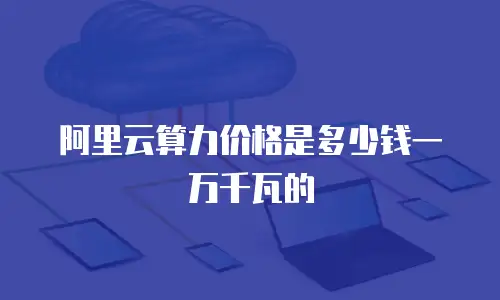 阿里云算力价格是多少钱一万千瓦的