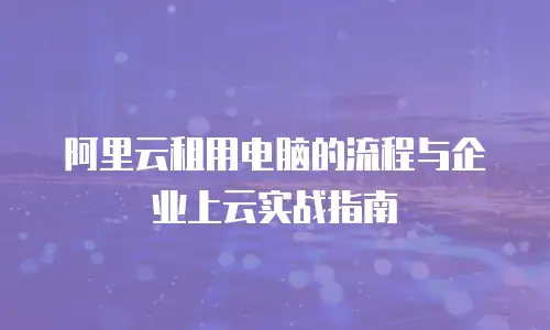 阿里云租用电脑的流程与企业上云实战指南