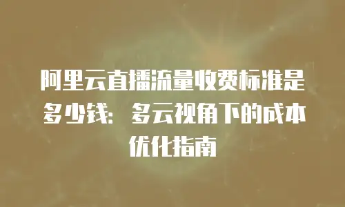 阿里云直播流量收费标准是多少钱：多云视角下的成本优化指南