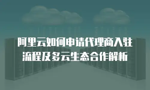 阿里云如何申请代理商入驻流程及多云生态合作解析