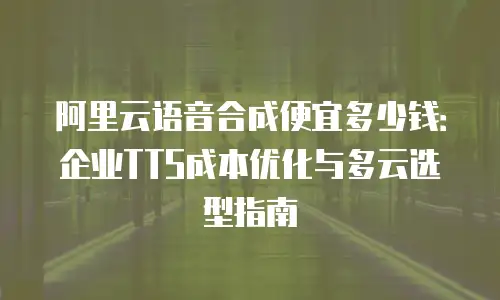 阿里云语音合成便宜多少钱：企业TTS成本优化与多云选型指南