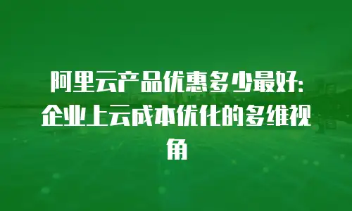 阿里云产品优惠多少最好：企业上云成本优化的多维视角