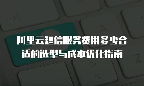 阿里云短信服务费用多少合适的选型与成本优化指南
