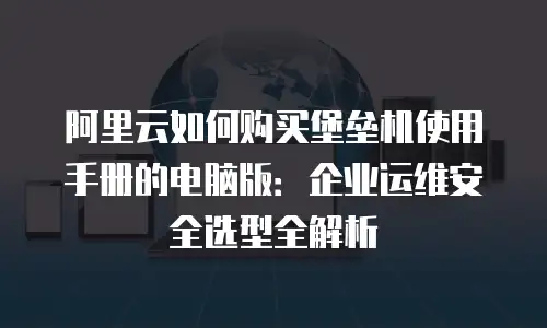 阿里云如何购买堡垒机使用手册的电脑版：企业运维安全选型全解析
