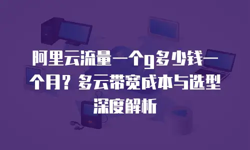 阿里云流量一个g多少钱一个月？多云带宽成本与选型深度解析