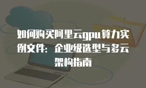 如何购买阿里云gpu算力实例文件：企业级选型与多云架构指南