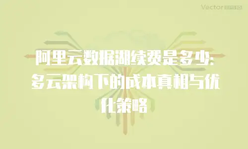 阿里云数据湖续费是多少：多云架构下的成本真相与优化策略