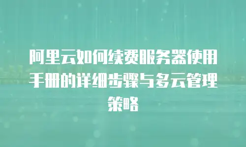 阿里云如何续费服务器使用手册的详细步骤与多云管理策略
