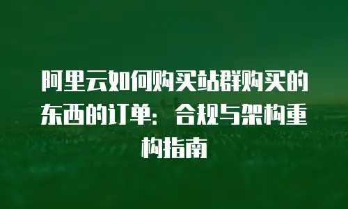 阿里云如何购买站群购买的东西的订单：合规与架构重构指南