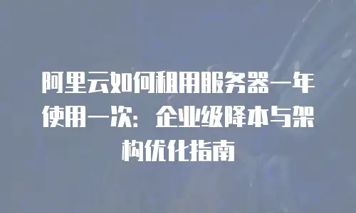 阿里云如何租用服务器一年使用一次：企业级降本与架构优化指南