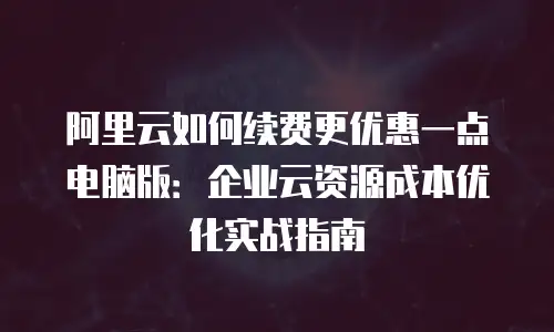 阿里云如何续费更优惠一点电脑版：企业云资源成本优化实战指南