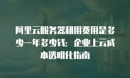 阿里云服务器租用费用是多少一年多少钱：企业上云成本透明化指南