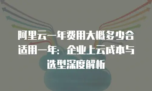阿里云一年费用大概多少合适用一年：企业上云成本与选型深度解析