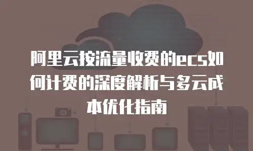 阿里云按流量收费的ecs如何计费的深度解析与多云成本优化指南