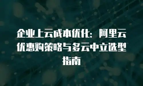 企业上云成本优化：阿里云优惠购策略与多云中立选型指南