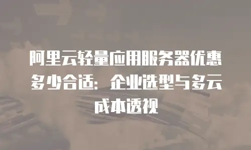 阿里云轻量应用服务器优惠多少合适：企业选型与多云成本透视
