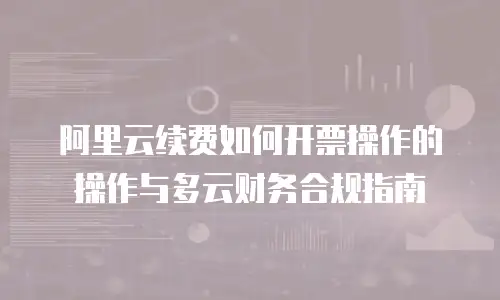 阿里云续费如何开票操作的操作与多云财务合规指南