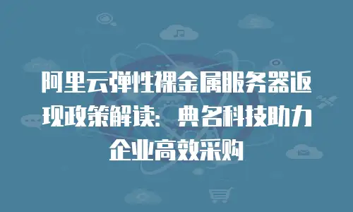 阿里云弹性裸金属服务器返现政策解读：典名科技助力企业高效采购