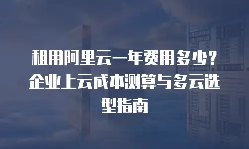 租用阿里云一年费用多少？企业上云成本测算与多云选型指南