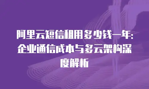 阿里云短信租用多少钱一年：企业通信成本与多云架构深度解析