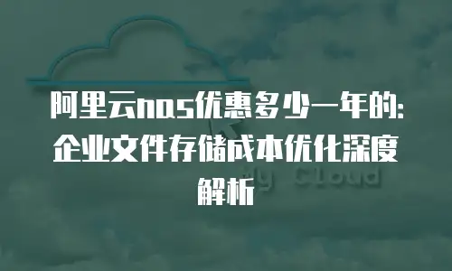 阿里云nas优惠多少一年的：企业文件存储成本优化深度解析