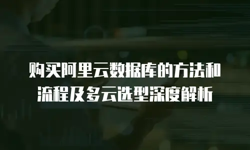 购买阿里云数据库的方法和流程及多云选型深度解析