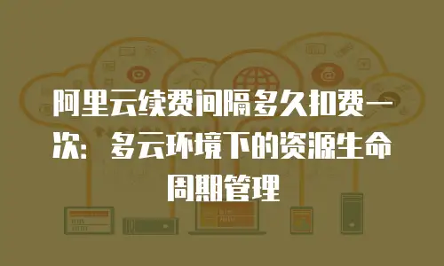 阿里云续费间隔多久扣费一次：多云环境下的资源生命周期管理