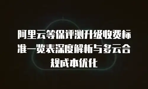 阿里云等保评测升级收费标准一览表深度解析与多云合规成本优化