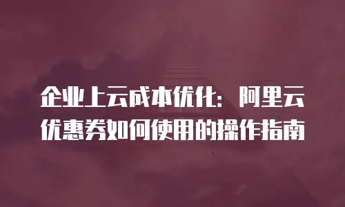企业上云成本优化：阿里云优惠券如何使用的操作指南