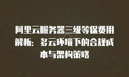 阿里云服务器三级等保费用解析：多云环境下的合规成本与架构策略