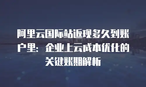 阿里云国际站返现多久到账户里：企业上云成本优化的关键账期解析