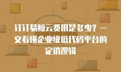 钉钉易鲸云费用是多少？一文看懂企业级低代码平台的定价逻辑