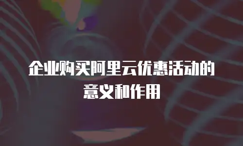 企业购买阿里云优惠活动的意义和作用