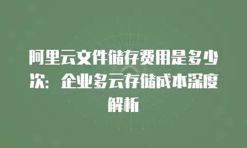 阿里云文件储存费用是多少次：企业多云存储成本深度解析