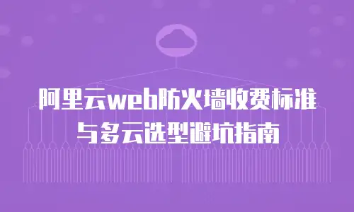 阿里云web防火墙收费标准与多云选型避坑指南