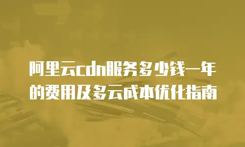 阿里云cdn服务多少钱一年的费用及多云成本优化指南
