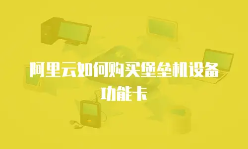 阿里云如何购买堡垒机设备功能卡