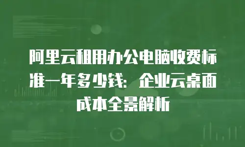 阿里云租用办公电脑收费标准一年多少钱：企业云桌面成本全景解析