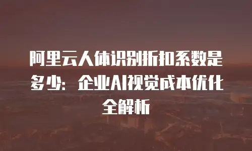 阿里云人体识别折扣系数是多少：企业AI视觉成本优化全解析