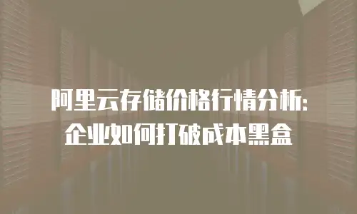 阿里云存储价格行情分析：企业如何打破成本黑盒