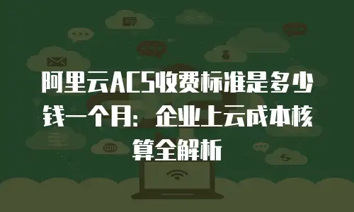 阿里云ACS收费标准是多少钱一个月：企业上云成本核算全解析