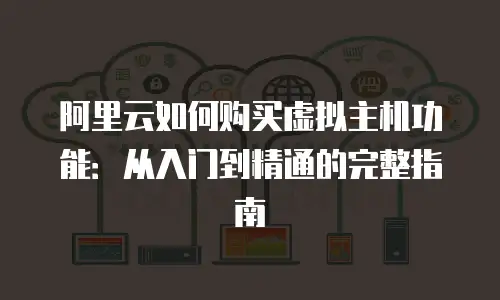 阿里云如何购买虚拟主机功能：从入门到精通的完整指南