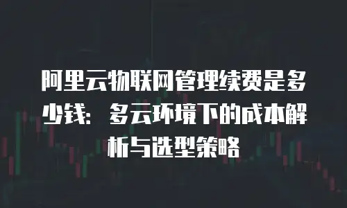 阿里云物联网管理续费是多少钱：多云环境下的成本解析与选型策略