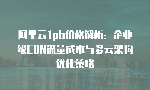 阿里云1pb价格解析：企业级CDN流量成本与多云架构优化策略