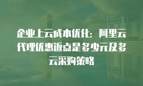 企业上云成本优化：阿里云代理优惠返点是多少元及多云采购策略