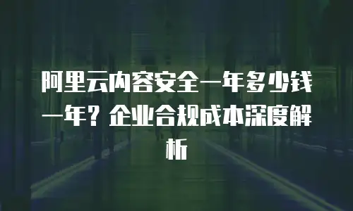 阿里云内容安全一年多少钱一年？企业合规成本深度解析