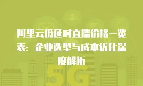 阿里云低延时直播价格一览表：企业选型与成本优化深度解析